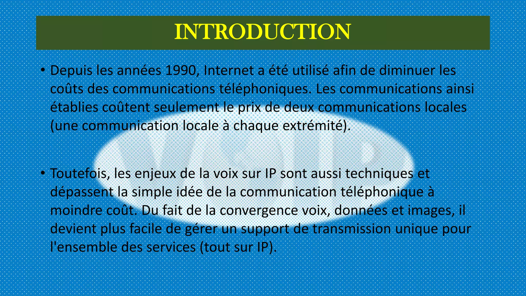 INTRODUCTION
• Depuis les années 1990, Internet a été utilisé afin de diminuer les
coûts des communications téléphoniques. Les communications ainsi
établies coûtent seulement le prix de deux communications locales
(une communication locale à chaque extrémité).
• Toutefois, les enjeux de la voix sur IP sont aussi techniques et
dépassent la simple idée de la communication téléphonique à
moindre coût. Du fait de la convergence voix, données et images, il
devient plus facile de gérer un support de transmission unique pour
l'ensemble des services (tout sur IP).
 