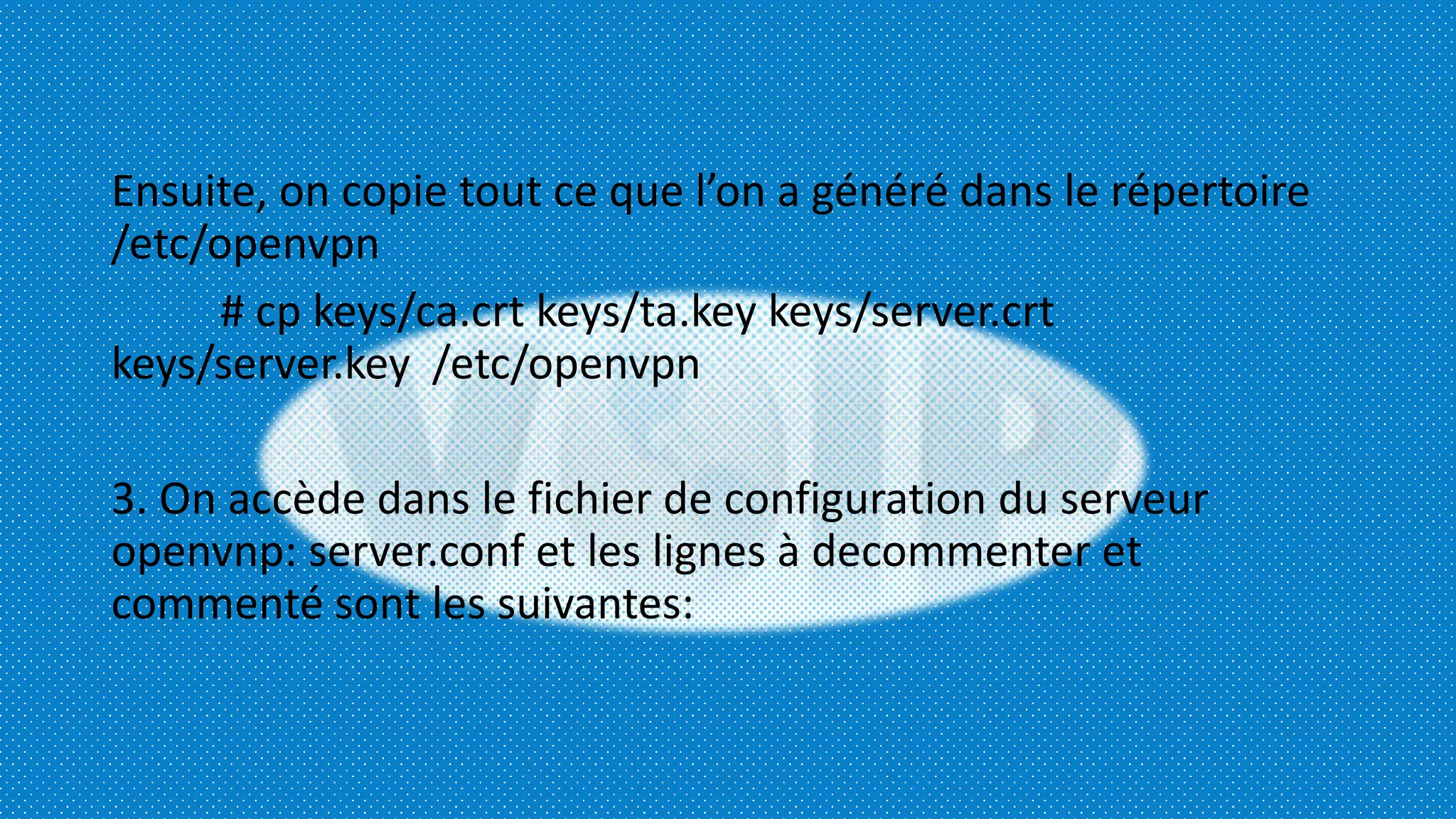 Ensuite, on copie tout ce que l’on a généré dans le répertoire
/etc/openvpn
# cp keys/ca.crt keys/ta.key keys/server.crt
keys/server.key /etc/openvpn
3. On accède dans le fichier de configuration du serveur
openvnp: server.conf et les lignes à decommenter et
commenté sont les suivantes:
 