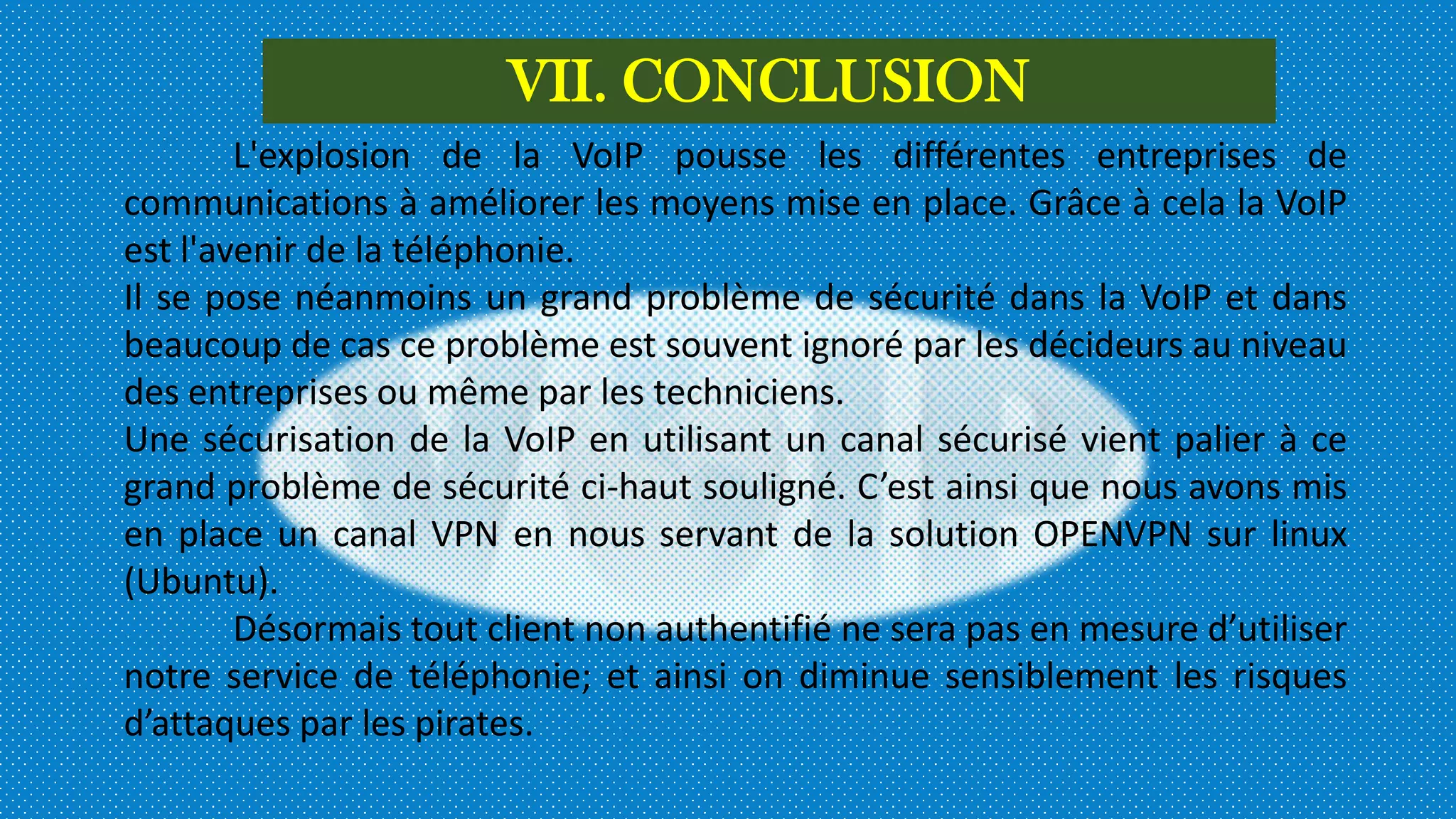 VII. CONCLUSION
L'explosion de la VoIP pousse les différentes entreprises de
communications à améliorer les moyens mise en place. Grâce à cela la VoIP
est l'avenir de la téléphonie.
Il se pose néanmoins un grand problème de sécurité dans la VoIP et dans
beaucoup de cas ce problème est souvent ignoré par les décideurs au niveau
des entreprises ou même par les techniciens.
Une sécurisation de la VoIP en utilisant un canal sécurisé vient palier à ce
grand problème de sécurité ci-haut souligné. C’est ainsi que nous avons mis
en place un canal VPN en nous servant de la solution OPENVPN sur linux
(Ubuntu).
Désormais tout client non authentifié ne sera pas en mesure d’utiliser
notre service de téléphonie; et ainsi on diminue sensiblement les risques
d’attaques par les pirates.
 