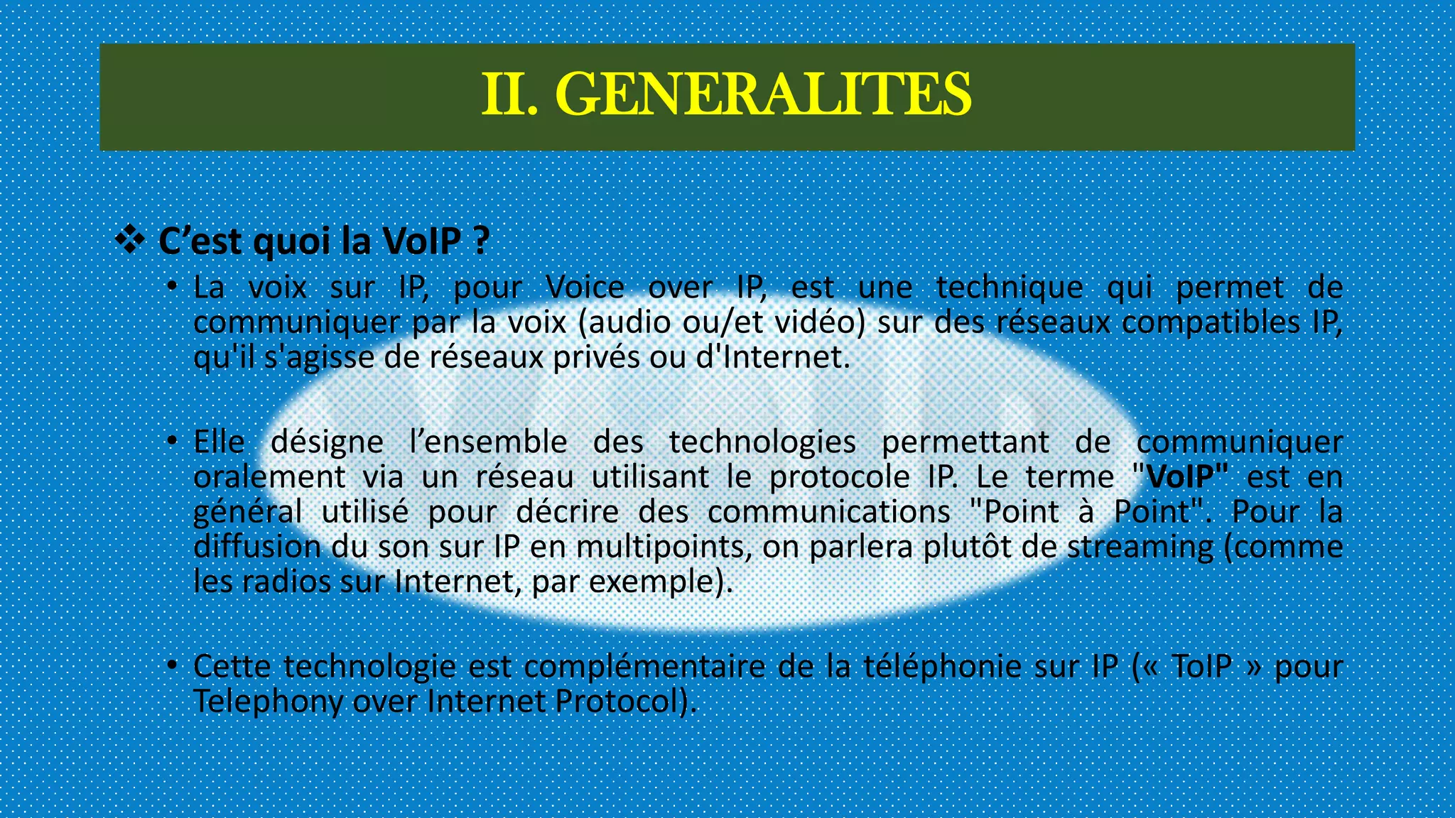 II. GENERALITES
 C’est quoi la VoIP ?
• La voix sur IP, pour Voice over IP, est une technique qui permet de
communiquer par la voix (audio ou/et vidéo) sur des réseaux compatibles IP,
qu'il s'agisse de réseaux privés ou d'Internet.
• Elle désigne l’ensemble des technologies permettant de communiquer
oralement via un réseau utilisant le protocole IP. Le terme "VoIP" est en
général utilisé pour décrire des communications "Point à Point". Pour la
diffusion du son sur IP en multipoints, on parlera plutôt de streaming (comme
les radios sur Internet, par exemple).
• Cette technologie est complémentaire de la téléphonie sur IP (« ToIP » pour
Telephony over Internet Protocol).
 