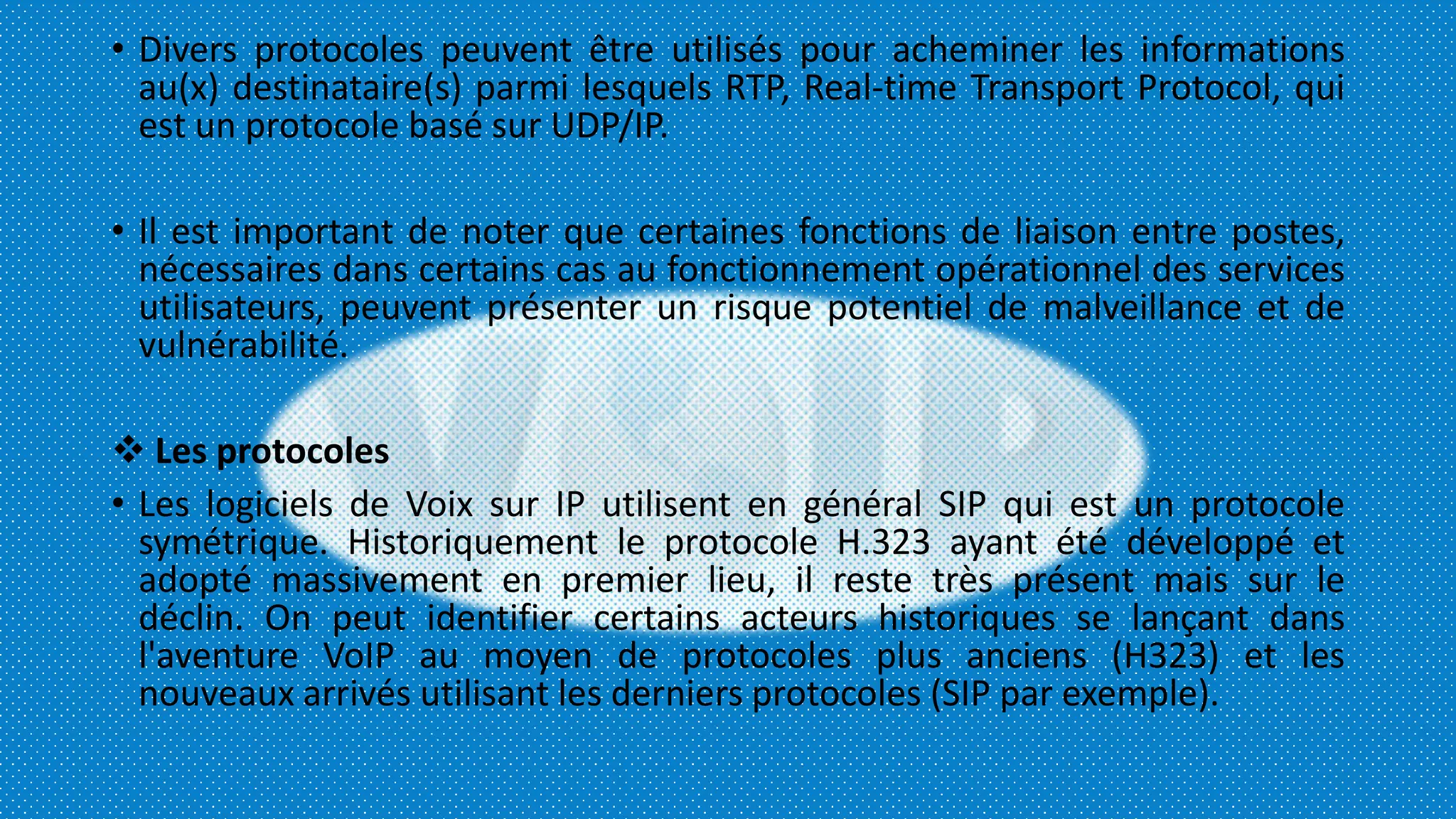 • Divers protocoles peuvent être utilisés pour acheminer les informations
au(x) destinataire(s) parmi lesquels RTP, Real-time Transport Protocol, qui
est un protocole basé sur UDP/IP.
• Il est important de noter que certaines fonctions de liaison entre postes,
nécessaires dans certains cas au fonctionnement opérationnel des services
utilisateurs, peuvent présenter un risque potentiel de malveillance et de
vulnérabilité.
 Les protocoles
• Les logiciels de Voix sur IP utilisent en général SIP qui est un protocole
symétrique. Historiquement le protocole H.323 ayant été développé et
adopté massivement en premier lieu, il reste très présent mais sur le
déclin. On peut identifier certains acteurs historiques se lançant dans
l'aventure VoIP au moyen de protocoles plus anciens (H323) et les
nouveaux arrivés utilisant les derniers protocoles (SIP par exemple).
 