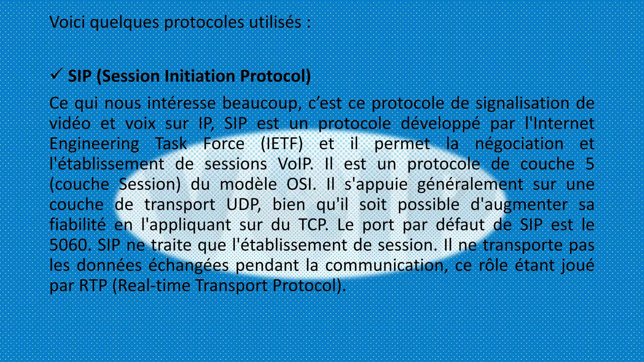 Voici quelques protocoles utilisés :
 SIP (Session Initiation Protocol)
Ce qui nous intéresse beaucoup, c’est ce protocole de signalisation de
vidéo et voix sur IP, SIP est un protocole développé par l'Internet
Engineering Task Force (IETF) et il permet la négociation et
l'établissement de sessions VoIP. Il est un protocole de couche 5
(couche Session) du modèle OSI. Il s'appuie généralement sur une
couche de transport UDP, bien qu'il soit possible d'augmenter sa
fiabilité en l'appliquant sur du TCP. Le port par défaut de SIP est le
5060. SIP ne traite que l'établissement de session. Il ne transporte pas
les données échangées pendant la communication, ce rôle étant joué
par RTP (Real-time Transport Protocol).
 