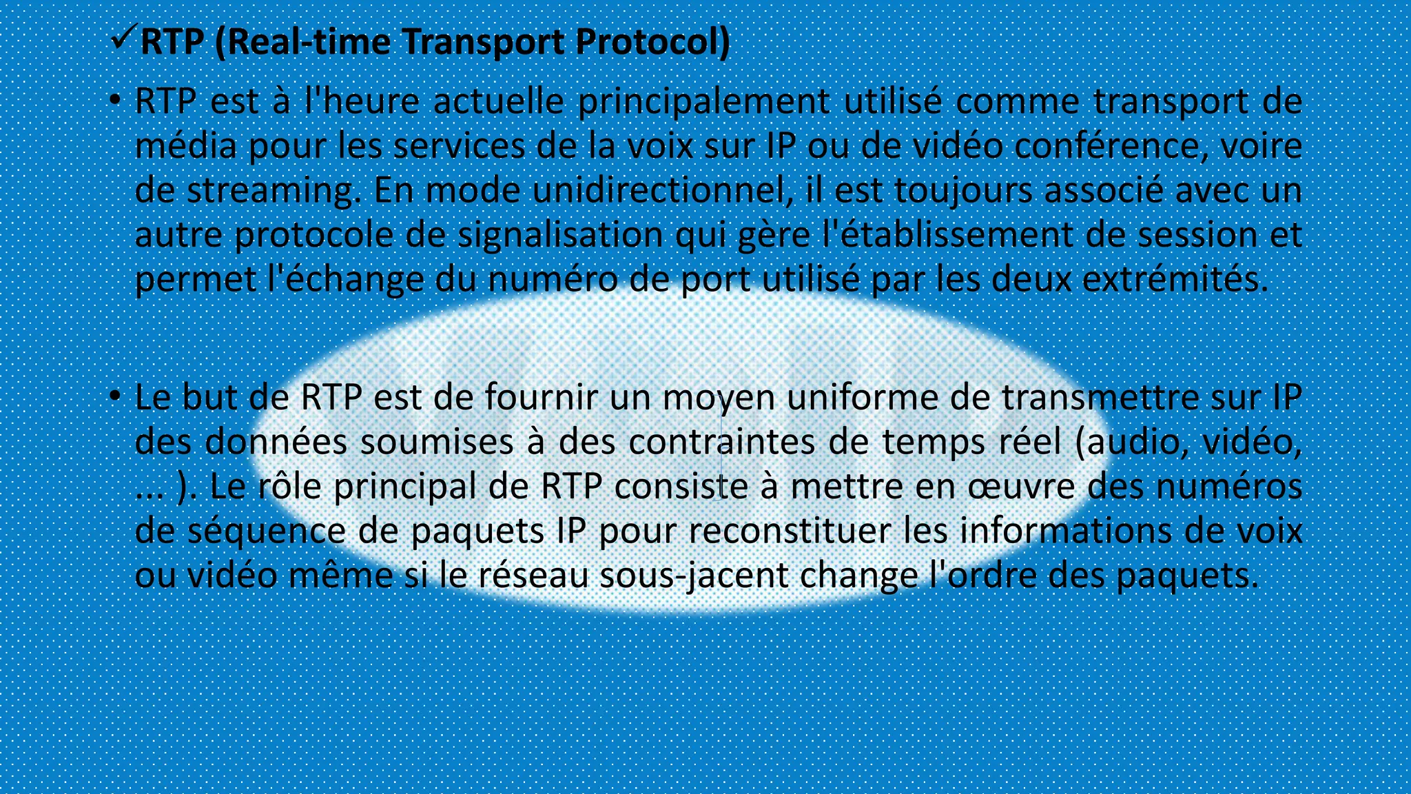 RTP (Real-time Transport Protocol)
• RTP est à l'heure actuelle principalement utilisé comme transport de
média pour les services de la voix sur IP ou de vidéo conférence, voire
de streaming. En mode unidirectionnel, il est toujours associé avec un
autre protocole de signalisation qui gère l'établissement de session et
permet l'échange du numéro de port utilisé par les deux extrémités.
• Le but de RTP est de fournir un moyen uniforme de transmettre sur IP
des données soumises à des contraintes de temps réel (audio, vidéo,
... ). Le rôle principal de RTP consiste à mettre en œuvre des numéros
de séquence de paquets IP pour reconstituer les informations de voix
ou vidéo même si le réseau sous-jacent change l'ordre des paquets.
 