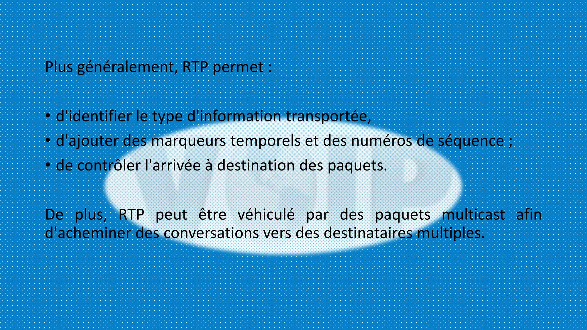Plus généralement, RTP permet :
• d'identifier le type d'information transportée,
• d'ajouter des marqueurs temporels et des numéros de séquence ;
• de contrôler l'arrivée à destination des paquets.
De plus, RTP peut être véhiculé par des paquets multicast afin
d'acheminer des conversations vers des destinataires multiples.
 