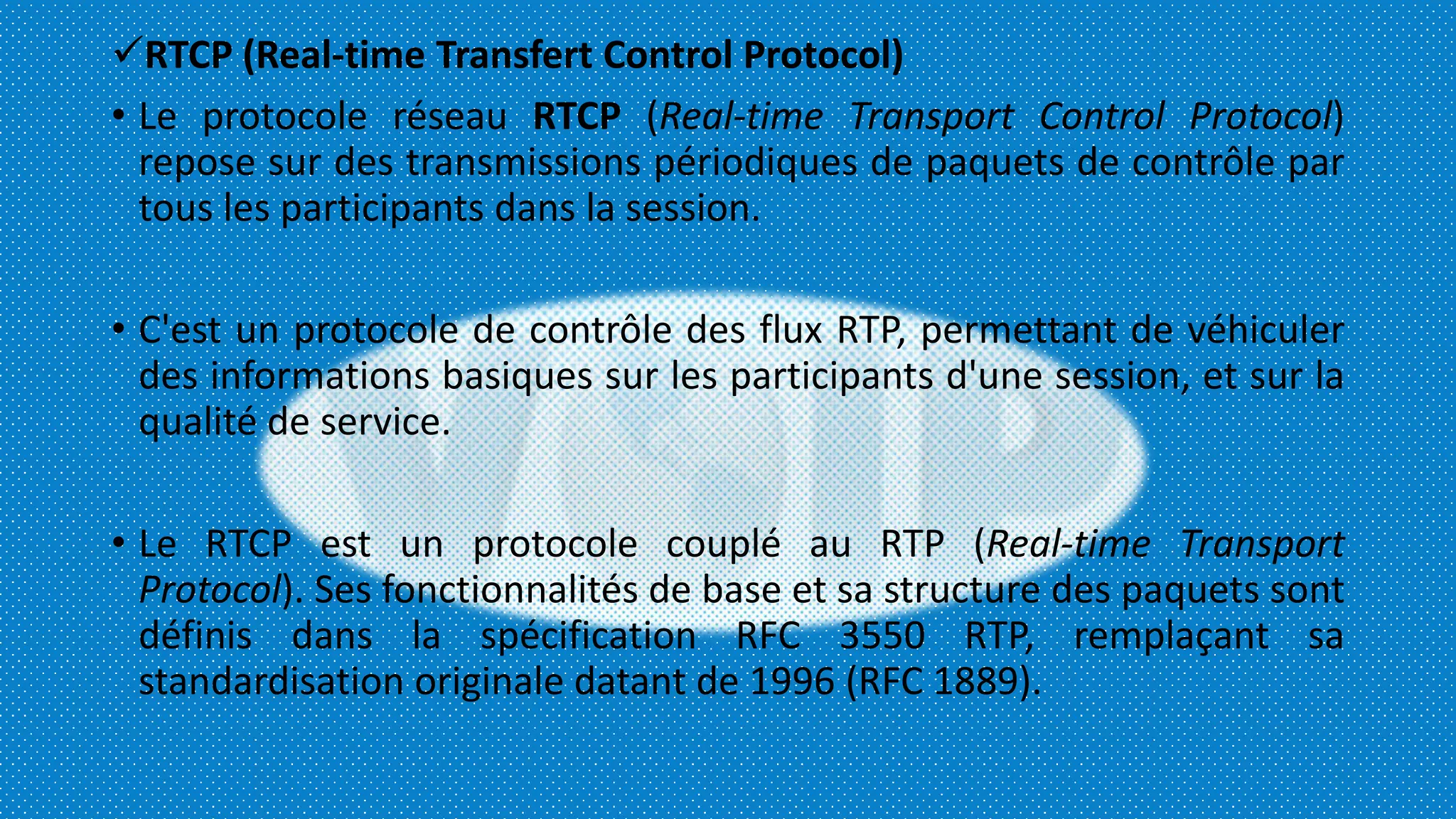 RTCP (Real-time Transfert Control Protocol)
• Le protocole réseau RTCP (Real-time Transport Control Protocol)
repose sur des transmissions périodiques de paquets de contrôle par
tous les participants dans la session.
• C'est un protocole de contrôle des flux RTP, permettant de véhiculer
des informations basiques sur les participants d'une session, et sur la
qualité de service.
• Le RTCP est un protocole couplé au RTP (Real-time Transport
Protocol). Ses fonctionnalités de base et sa structure des paquets sont
définis dans la spécification RFC 3550 RTP, remplaçant sa
standardisation originale datant de 1996 (RFC 1889).
 
