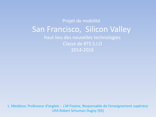 Projet de mobilité
San Francisco, Silicon Valley
haut lieu des nouvelles technologies
Classe de BTS S.I.O
2014-2016
L. Meddour, Professeur d‘anglais - J.M Fizaine, Responsable de l’enseignement supérieur
UFA Robert Schuman Dugny (93)
 