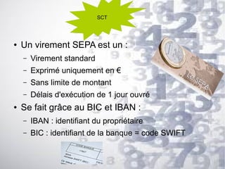 SCT

●

Un virement SEPA est un :
–
–

Exprimé uniquement en €

–

Sans limite de montant

–
●

Virement standard

Délais d'exécution de 1 jour ouvré

Se fait grâce au BIC et IBAN :
–

IBAN : identifiant du propriétaire

–

BIC : identifiant de la banque = code SWIFT

 