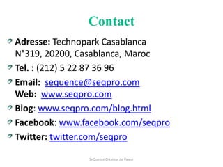 Contact
Adresse: Technopark Casablanca
N°319, 20200, Casablanca, Maroc
Tel. : (212) 5 22 87 36 96
Email: sequence@seqpro.com
Web: www.seqpro.com
Blog: www.seqpro.com/blog.html
Facebook: www.facebook.com/seqpro
Twitter: twitter.com/seqpro

               SeQuence Créateur de Valeur
 