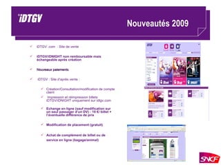 Nouveautés 2009  iDTGV .com  : Site de vente iDTGV/iDNIGHT non remboursable mais échangeable après création  Nouveaux paiements iDTGV : Site d’après vente : Création/Consultation/modification de compte client Impression et réimpression billets iDTGV/iDNIGHT uniquement sur idtgv.com Echange en ligne (sauf modification sur un seul passager d’un DV) : 10 €/ billet + l’éventuelle différence de prix Modification de placement (gratuit) Achat de complément de billet ou de service en ligne (bagage/animal) 