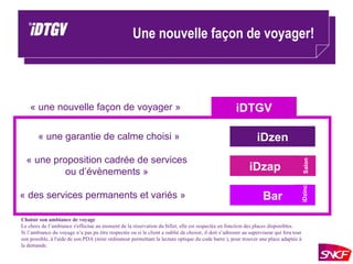 Une nouvelle façon de voyager! iDzen iDzap Bar iDTGV « une nouvelle façon de voyager » « une garantie de calme choisi » « une proposition cadrée de services ou d’évènements » « des services permanents et variés » Salon iDzinc Choisir son ambiance de voyage  Le choix de l’ambiance s'effectue au moment de la réservation du billet, elle est respectée en fonction des places disponibles.  Si l’ambiance du voyage n’a pas pu être respectée ou si le client a oublié de choisir, il doit s’adresser au superviseur qui fera tout son possible, à l'aide de son PDA (mini ordinateur permettant la lecture optique du code barre ), pour trouver une place adaptée à la demande.  