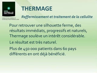 Pour retrouver une silhouette ferme, des résultats immédiats, progressifs et naturels, Thermage soulève un intérêt considérable.  Le résultat est très naturel.  Plus de 450 000 patients dans 60 pays différents en ont déjà bénéficié.  THERMAGE Raffermissement et traitement de la cellulite 
