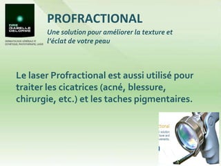 PROFRACTIONAL Le laser Profractional est aussi utilisé pour traiter les cicatrices (acné, blessure, chirurgie, etc.) et les taches pigmentaires.  Une solution pour améliorer la texture et l’éclat de votre peau 