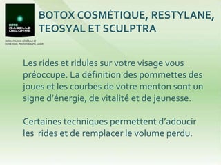 BOTOX COSMÉTIQUE, RESTYLANE, TEOSYAL ET SCULPTRA Les rides et ridules sur votre visage vous préoccupe. La définition des pommettes des joues et les courbes de votre menton sont un signe d’énergie, de vitalité et de jeunesse. Certaines techniques permettent d’adoucir les  rides et de remplacer le volume perdu.  