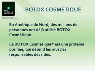 BOTOX COSMÉTIQUE En Amérique du Nord, des millions de personnes ont déjà utilisé BOTOX Cosmétique.  Le BOTOX Cosmétique® est une protéine purifiée, qui détend les muscles responsables des rides.  