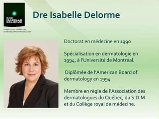 Dre Isabelle Delorme Doctorat en médecine en 1990 Spécialisation en dermatologie en 1994, à l’Université de Montréal.   Diplômée de l’American Board of dermatology en 1994 Membre en règle de l’Association des dermatologues du Québec, du S.D.M et du Collège royal de médecine. 