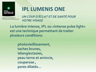 IPL LUMENIS ONE La lumière intense, IPL ou «intense pulse light» est une technique permettant de traiter plusieurs conditions:  photovieillissement,  taches brunes,  télangiectasies,  peau terne et amincie,  couperose , pores dilatés… UN COUP D’ÉCLAT ET DE SANTÉ POUR VOTRE VISAGE 