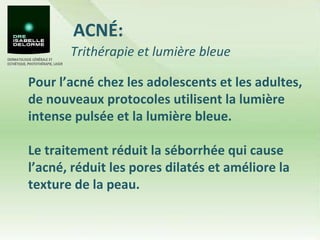 ACNÉ: Pour l’acné chez les adolescents et les adultes, de nouveaux protocoles utilisent la lumière intense pulsée et la lumière bleue.  Le traitement réduit la séborrhée qui cause l’acné, réduit les pores dilatés et améliore la texture de la peau.  Trithérapie et lumière bleue 