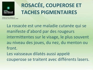 ROSACÉE, COUPEROSE ET TACHES PIGMENTAIRES La rosacée est une maladie cutanée qui se manifeste d’abord par des rougeurs intermittentes sur le visage, le plus souvent au niveau des joues, du nez, du menton ou front.  Les vaisseaux dilatés aussi appelé couperose se traitent avec différents lasers. 