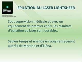 ÉPILATION AU LASER LIGHTSHEER  Sous supervision médicale et avec un équipement de premier choix, les résultats d’épilation au laser sont durables.  Sauvez temps et énergie en vous renseignant auprès de Martine et d’Éléna.  