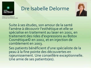 Dre Isabelle Delorme Suite à ses études, son amour de la santé l’amène à découvrir l’esthétique et elle se spécialise en traitement au laser en 2001, en traitement des rides d’expressions au Botox Cosmétique© en 2002, et en injection de comblement en 2003.  Ses patients bénéficient d’une spécialiste de la peau à la fine pointe des découvertes en rajeunissement. Une conseillère exceptionnelle. Une amie de ses patients(es). 
