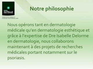 Notre philosophie Nous opérons tant en dermatologie médicale qu’en dermatologie esthétique et grâce à l’expertise de Dre Isabelle Delorme en dermatologie, nous collaborons maintenant à des projets de recherches médicales portant notamment sur le psoriasis. 