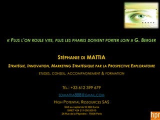 « PLUS L’ON ROULE VITE, PLUS LES PHARES DOIVENT PORTER LOIN » G. BERGER


                         STÉPHANIE DI MATTIA
STRATÉGIE, INNOVATION, MARKETING STRATÉGIQUE PAR LA PROSPECTIVE EXPLORATOIRE
               ETUDES, CONSEIL, ACCOMPAGNEMENT                & FORMATION


                            TÉL.: +33 612 399 679
                          SDIMATTIA888@GMAIL.COM

                       HIGH POTENTIAL RESSOURCES SAS
                             SAS au capital de 50 960 Euros
                               SIRET 424 211 050 00010
                           26 Rue de la Pépinière - 75008 Paris
 