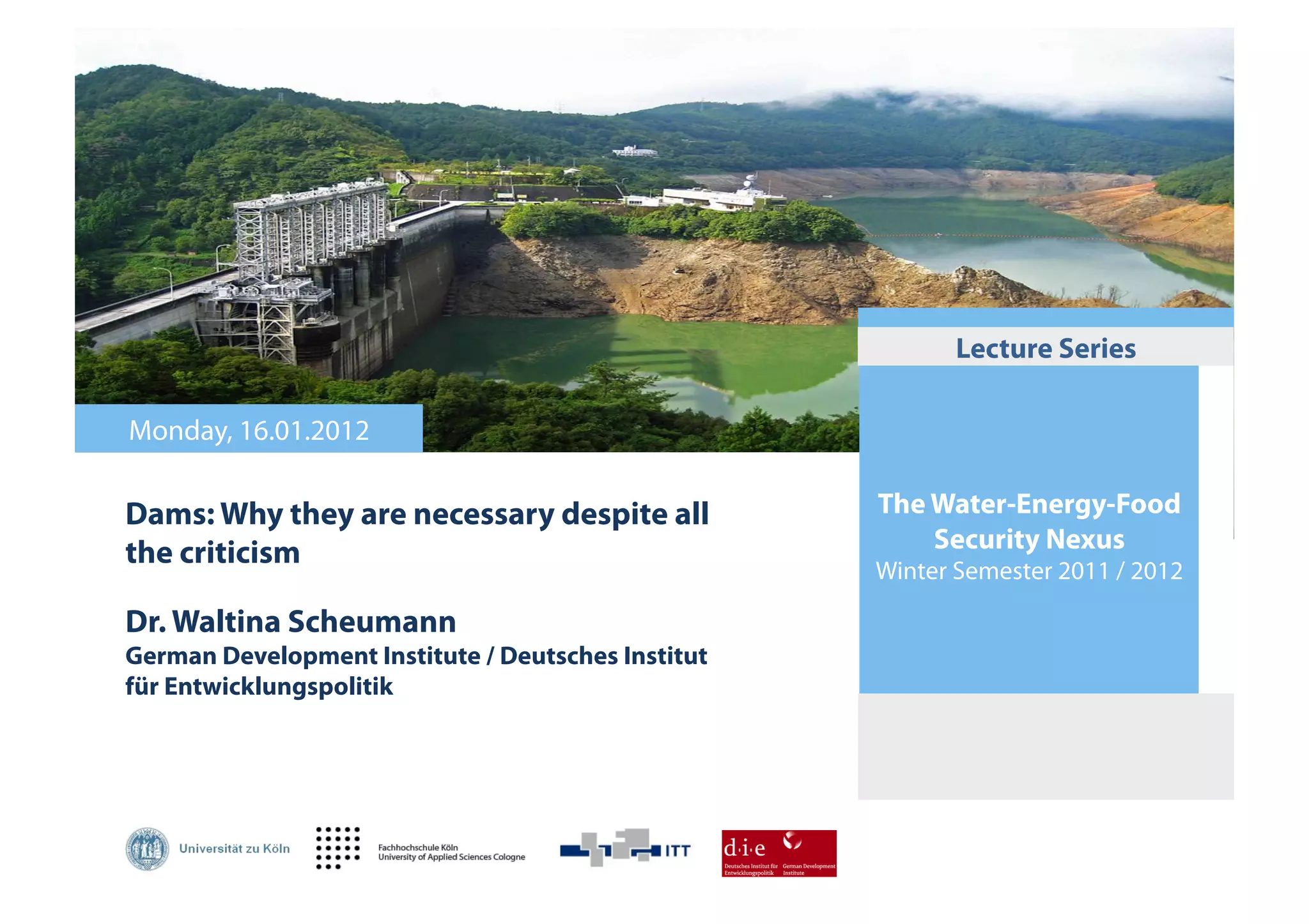 Lecture Series

Monday, 16.01.2012

Dams: Why they are necessary despite all            The Water-Energy-Food
the criticism                                           Security Nexus
                                                    Winter Semester 2011 / 2012

Dr. Waltina Scheumann
German Development Institute / Deutsches Institut
für Entwicklungspolitik!
 