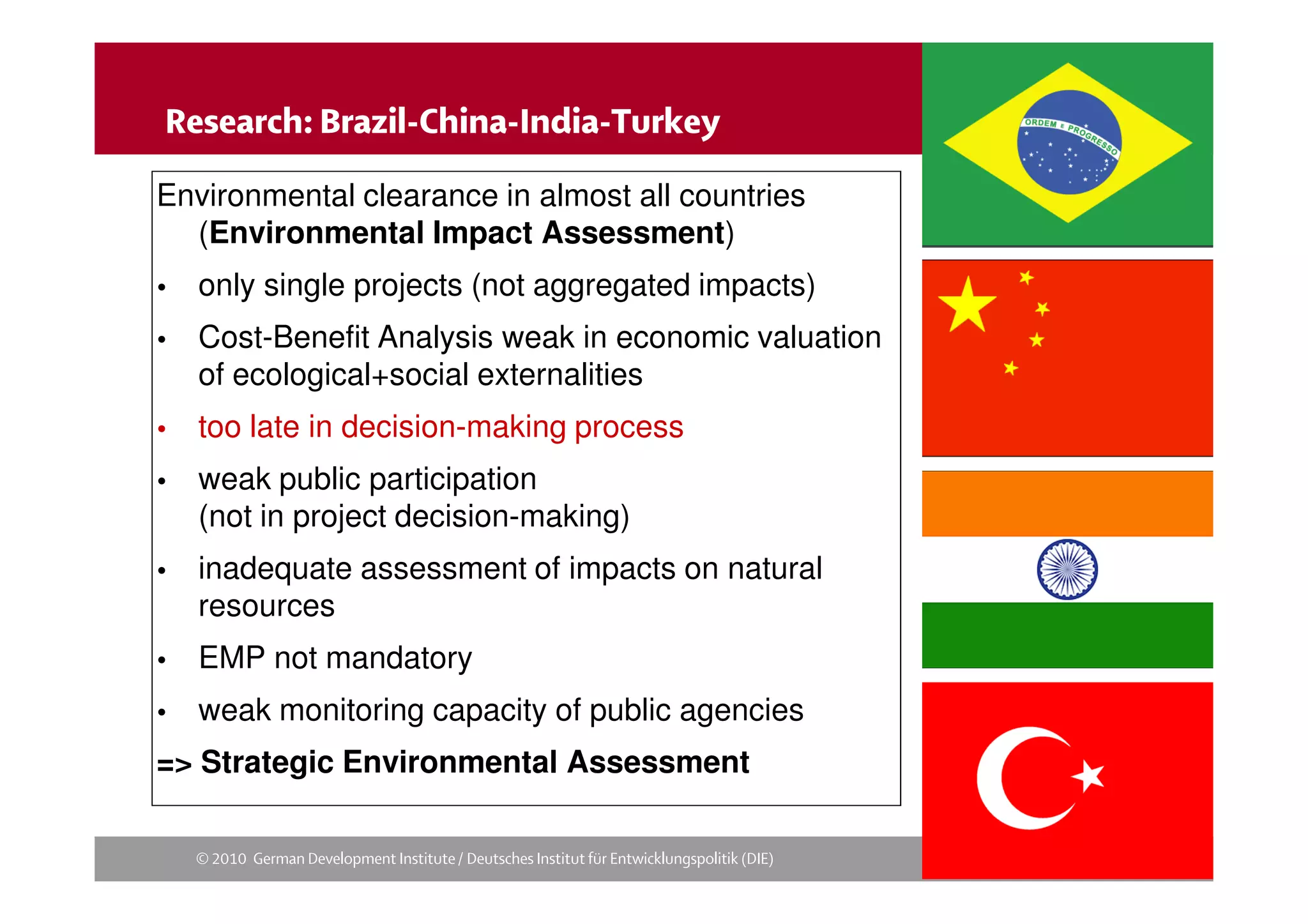 
Environmental clearance in almost all countries
  (Environmental Impact Assessment)
   only single projects (not aggregated impacts)
   Cost-Benefit Analysis weak in economic valuation
    of ecological+social externalities
   too late in decision-making process
   weak public participation
    (not in project decision-making)
   inadequate assessment of impacts on natural
    resources
   EMP not mandatory
   weak monitoring capacity of public agencies
=> Strategic Environmental Assessment

       
 