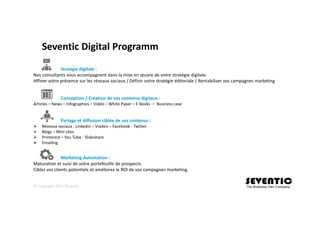 Seventic Digital Programm
Stratégie digitale :
Nos consultants vous accompagnent dans la mise en œuvre de votre stratégie digitale.
Affiner votre présence sur les réseaux sociaux / Définir votre stratégie éditoriale / Rentabiliser vos campagnes marketing
Conception / Création de vos contenus digitaux :
Articles – News – Infographies – Vidéo – White Paper – E Books – Business case
Partage et diffusion ciblée de vos contenus :
Réseaux sociaux : Linkedin – Viadeo – Facebook - Twitter
Blogs – Mini sites
Printerest – You Tube - Slideshare
Emailing
Marketing Automation :
Maturation et suivi de votre portefeuille de prospects
Ciblez vos clients potentiels et améliorez le ROI de vos campagnes marketing.
© Copyright 2015 Seventic
 