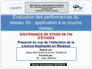 MINISTERE DE L’ENSEIGNEMENT SUPERIEUR 
DE LA RECHERCHE SCIENTIFIQUE ET DE LA 
TECHNOLOGIE 
UNIVERSITE TUNIS EL MANAR 
Évaluation des performances du 
réseau 3G : application à la couche 
réseau 
SOUTENANCE DE STAGE DE FIN 
D’ÉTUDES 
Présenté en vue de l’obtention de la 
Licence Appliquée en Réseaux 
InformatiqRuéeal iSsép péarc :ialité ARS 
Badis BEN ALAYA & Achraf TRABELSI 
Encadré par : 
Mr , Adel BEDOUI 
Année Universitaire 2012/2013 
 