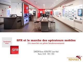 SFR et le marche des opérateurs mobiles
Un marché en plein bouleversement

SAMSON Ronan KERAUTRET Jean-Noël
Master 1 SLEB 2012 / 2013

 