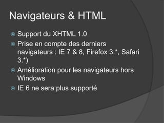 Navigateurs & HTML
 Support du XHTML 1.0
 Prise en compte des derniers
  navigateurs : IE 7 & 8, Firefox 3.*, Safari
  3.*)
 Amélioration pour les navigateurs hors
  Windows
 IE 6 ne sera plus supporté
 