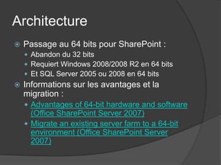 Architecture
   Passage au 64 bits pour SharePoint :
     Abandon du 32 bits
     Requiert Windows 2008/2008 R2 en 64 bits
     Et SQL Server 2005 ou 2008 en 64 bits
   Informations sur les avantages et la
    migration :
     Advantages of 64-bit hardware and software
      (Office SharePoint Server 2007)
     Migrate an existing server farm to a 64-bit
      environment (Office SharePoint Server
      2007)
 