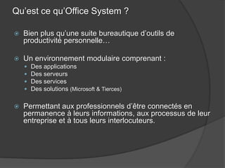 Qu’est ce qu’Office System ?

   Bien plus qu’une suite bureautique d’outils de
    productivité personnelle…

   Un environnement modulaire comprenant :
       Des applications
       Des serveurs
       Des services
       Des solutions (Microsoft & Tierces)

   Permettant aux professionnels d’être connectés en
    permanence à leurs informations, aux processus de leur
    entreprise et à tous leurs interlocuteurs.
 