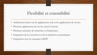 Flexibilité et extensibilité
• Architecture basée sur les applications web et les applications de service
• Plusieurs applications de service selon le besoin
• Plusieurs scénarios de recherche et d’indexation
• Intégration de la conversion et de la traduction automatiques
• Intégration avec les annuaires LDAP
 