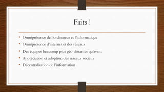 Faits !
• Omniprésence de l’ordinateur et l’informatique
• Omniprésence d’internet et des réseaux
• Des équipes beaucoup plus géo-distantes qu’avant
• Appréciation et adoption des réseaux sociaux
• Décentralisation de l’information
 