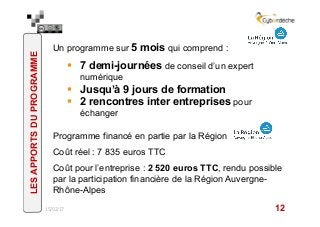 Un programme sur 5 mois qui comprend :
§  7 demi-journées de conseil d’un expert
numérique
§  Jusqu’à 9 jours de formation
§  2 rencontres inter entreprises pour
échanger
Programme financé en partie par la Région
Coût réel : 7 835 euros TTC
Coût pour l’entreprise : 2 520 euros TTC, rendu possible
par la participation financière de la Région Auvergne-
Rhône-Alpes
15/02/17 12
LESAPPORTSDUPROGRAMME
 