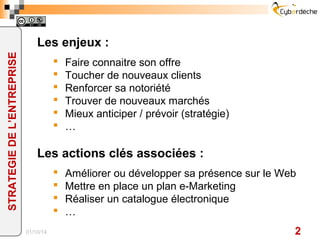 Les enjeux :
§  Faire connaitre son offre
§  Toucher de nouveaux clients
§  Renforcer sa notoriété
§  Trouver de nouveaux marchés
§  Mieux anticiper / prévoir (stratégie)
§  …
Les actions clés associées :
§  Améliorer ou développer sa présence sur le Web
§  Mettre en place un plan e-Marketing
§  Réaliser un catalogue électronique
§  …
15/02/17 2
STRATEGIEDEL’ENTREPRISE
 