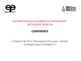 CELEBRATION DE LA JOURNEE DU PARTENARIAT
EPT-GROUPE IDYAL SA
CONFERENCE
«L’Apport de l’IT à l’Emergence d’un pays : Quelles
stratégies pour le Sénégal ? »
1
 