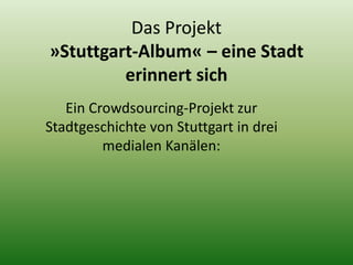 Das Projekt 
»Stuttgart-Album« – eine Stadt 
erinnert sich 
Ein Crowdsourcing-Projekt zur 
Stadtgeschichte von Stuttgart in drei 
medialen Kanälen: 
 