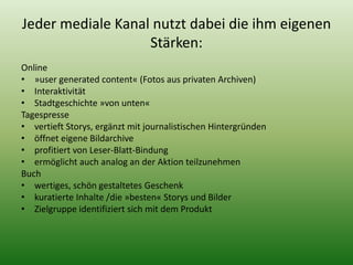 Jeder mediale Kanal nutzt dabei die ihm eigenen 
Stärken: 
Online 
• »user generated content« (Fotos aus privaten Archiven) 
• Interaktivität 
• Stadtgeschichte »von unten« 
Tagespresse 
• vertieft Storys, ergänzt mit journalistischen Hintergründen 
• öffnet eigene Bildarchive 
• profitiert von Leser-Blatt-Bindung 
• ermöglicht auch analog an der Aktion teilzunehmen 
Buch 
• wertiges, schön gestaltetes Geschenk 
• kuratierte Inhalte /die »besten« Storys und Bilder 
• Zielgruppe identifiziert sich mit dem Produkt 
 
