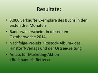 Resultate: 
• 3.000 verkaufte Exemplare des Buchs in den 
ersten drei Monaten 
• Band zwei erscheint in der ersten 
Oktoberwoche 2014 
• Nachfolge-Projekt »Rostock-Album« des 
Hinstorff-Verlags und der Ostsee-Zeitung 
• Anlass für Marketing-Aktion 
»Buchhandels-Retter«: 
 
