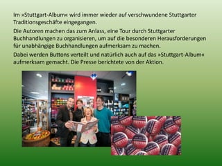 Im »Stuttgart-Album« wird immer wieder auf verschwundene Stuttgarter 
Traditionsgeschäfte eingegangen. 
Die Autoren machen das zum Anlass, eine Tour durch Stuttgarter 
Buchhandlungen zu organisieren, um auf die besonderen Herausforderungen 
für unabhängige Buchhandlungen aufmerksam zu machen. 
Dabei werden Buttons verteilt und natürlich auch auf das »Stuttgart-Album« 
aufmerksam gemacht. Die Presse berichtete von der Aktion. 
 