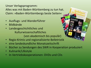 Unser Verlagsprogramm: 
Alles was mit Baden-Württemberg zu tun hat. 
Claim: »Baden-Württembergs beste Seiten« 
• Ausflugs- und Wanderführer 
• Bildbände 
• Landesgeschichtliches und 
Kulturwissenschaftliches 
(von akademisch bis populär) 
• Regio-Krimis und regionalisierte Belletristik 
• eine landeskundliche Monatszeitschrift 
• Bücher zu Sendungen des SWR in Kooperation produziert 
• Kulinarik/Lifestyle 
• In Vertriebskooperationen: DVDs und CDs 
 
