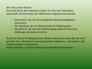 Wer liest unsere Bücher? 
Durch die Breite des Programms haben wir eine sehr heterogene 
Leserschaft, da Interessen sehr differenziert angesprochen werden. 
• Die Seniorin, die sich für schwäbische Weihnachtsgedichte 
interessiert 
• Der Wanderer, der ein Wochenende am Feldberg plant 
• Die Lehrerin, die sich über Württemberg während des Ersten 
Weltkriegs informieren möchte 
Durch den klaren Ortsbezug unserer Bücher sind unsere Leser aber oft auch 
gut über ihre »Identitäten« als beispielsweise »Badener«, »Schwaben« oder 
»Schwarzwälder« ansprechbar. 
Beides Leitlinien, an denen entlang Social Media betreut werden. 
 