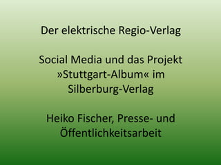 Der elektrische Regio-Verlag 
Social Media und das Projekt 
»Stuttgart-Album« im 
Silberburg-Verlag 
Heiko Fischer, Presse- und 
Öffentlichkeitsarbeit 
 