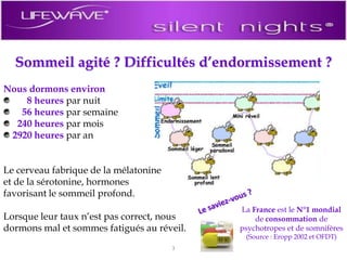 Sommeil agité ? Difficultés d’endormissement ?Nous dormons environ 8 heures par nuit56 heures par semaine240 heures par mois2920 heures par anLe cerveau fabrique de la mélatonine et de la sérotonine, hormones favorisant le sommeil profond. Lorsque leur taux n’est pas correct, nous dormons mal et sommes fatigués au réveil. Le saviez-vous ?La France est le N°1 mondial de consommation de psychotropes et de somnifères (Source : Eropp 2002 et OFDT)3
