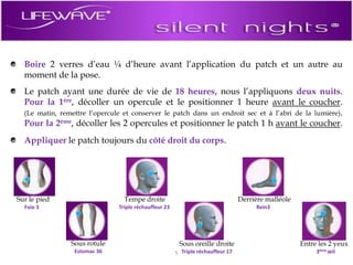 Boire 2 verres d’eau ¼ d’heure avant l’application du patch et un autre au moment de la pose.Le patch ayant une durée de vie de 18 heures, nous l’appliquons deux nuits. Pour la 1ère, décoller un opercule et le positionner 1 heure avant le coucher. (Le matin, remettre l’opercule et conserver le patch dans un endroit sec et à l’abri de la lumière). Pour la 2ème, décoller les 2 opercules et positionner le patch 1 h avant le coucher.Appliquer le patch toujours du côté droit du corps.Entre les 2 yeuxTempe droiteSous oreille droiteDerrière malléoleSous rotuleSur le pied3ème œilTriple réchauffeur 23Triple réchauffeur 17Rein3Estomac 36Foie 35