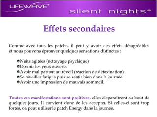 Effets secondairesComme avec tous les patchs, il peut y avoir des effets désagréables et nous pouvons éprouver quelques sensations distinctes :Nuits agitées (nettoyage psychique)Dormir les yeux ouvertsAvoir mal partout au réveil (réaction de détoxination)Se réveiller fatigué puis se sentir bien dans la journéeAvoir une impression de mauvais sommeil.Toutes ces manifestations sont positives, elles disparaîtront au bout de quelques jours. Il convient donc de les accepter. Si celles-ci sont trop fortes, on peut utiliser le patch Energy dans la journée.6
