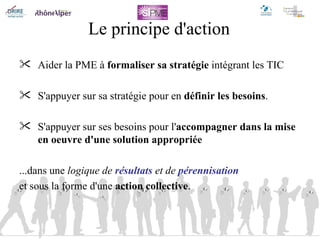 Le principe d'action Aider la PME à  formaliser sa stratégie  intégrant les TIC S'appuyer sur sa stratégie   pour en  définir les besoins . S'appuyer sur ses besoins pour l' accompagner dans la mise en oeuvre d'une solution appropriée ...dans une  logique de  résultats  et de  pérennisation et sous la forme d'une  action collective . 